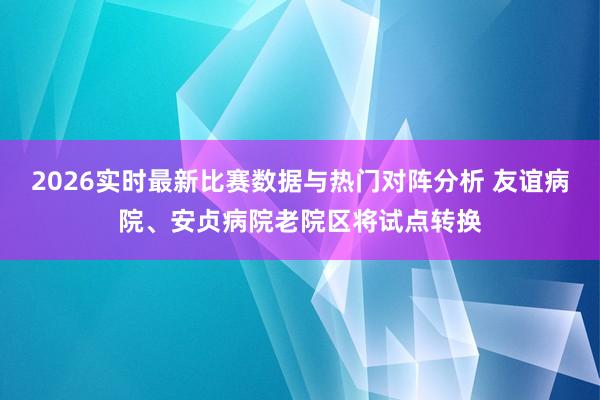 2026实时最新比赛数据与热门对阵分析 友谊病院、安贞病院老院区将试点转换
