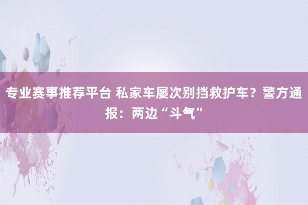 专业赛事推荐平台 私家车屡次别挡救护车？警方通报：两边“斗气”