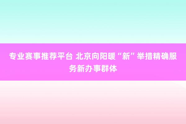 专业赛事推荐平台 北京向阳暖“新”举措精确服务新办事群体
