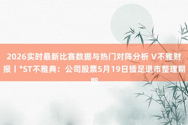 2026实时最新比赛数据与热门对阵分析 V不雅财报丨*ST不雅典：公司股票5月19日插足退市整理期
