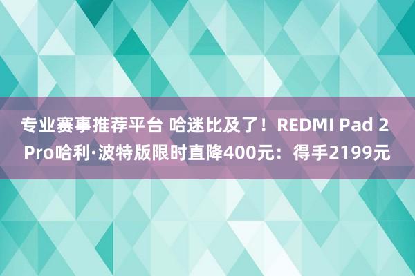 专业赛事推荐平台 哈迷比及了！REDMI Pad 2 Pro哈利·波特版限时直降400元：得手2199元