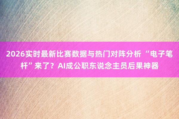 2026实时最新比赛数据与热门对阵分析 “电子笔杆”来了？AI成公职东说念主员后果神器