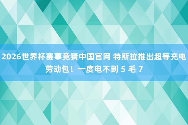2026世界杯赛事竞猜中国官网 特斯拉推出超等充电劳动包！一度电不到 5 毛 7