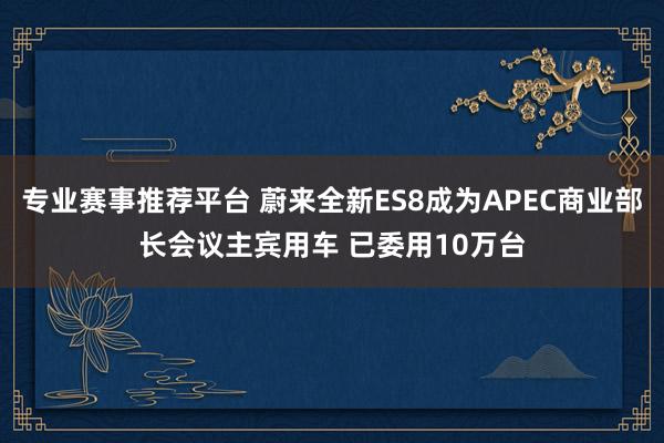 专业赛事推荐平台 蔚来全新ES8成为APEC商业部长会议主宾用车 已委用10万台