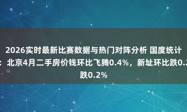 2026实时最新比赛数据与热门对阵分析 国度统计局：北京4月二手房价钱环比飞腾0.4%，新址环比跌0.2%