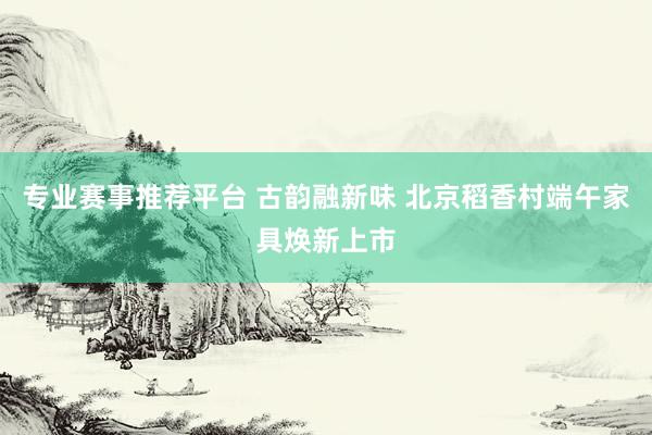 专业赛事推荐平台 古韵融新味 北京稻香村端午家具焕新上市