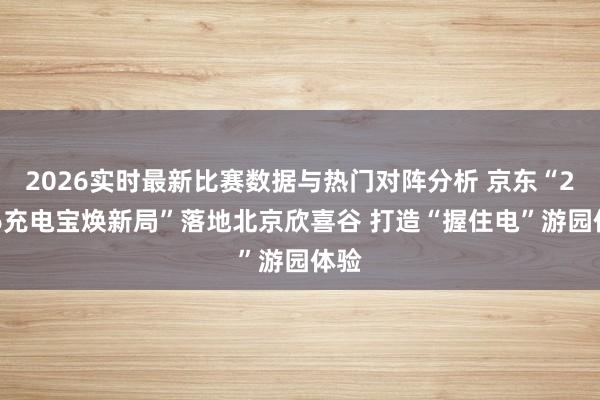 2026实时最新比赛数据与热门对阵分析 京东“2026充电宝焕新局”落地北京欣喜谷 打造“握住电”游园体验