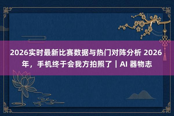 2026实时最新比赛数据与热门对阵分析 2026 年，手机终于会我方拍照了｜AI 器物志