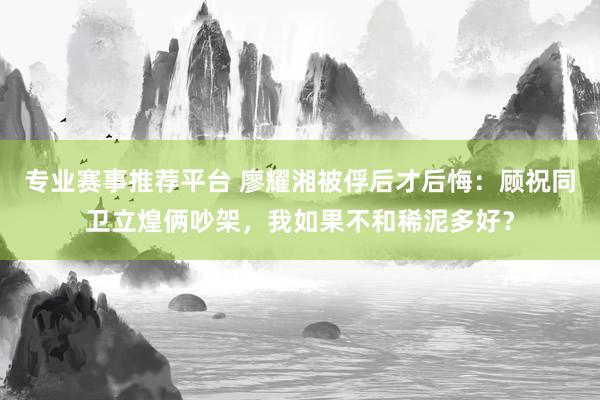 专业赛事推荐平台 廖耀湘被俘后才后悔：顾祝同卫立煌俩吵架，我如果不和稀泥多好？