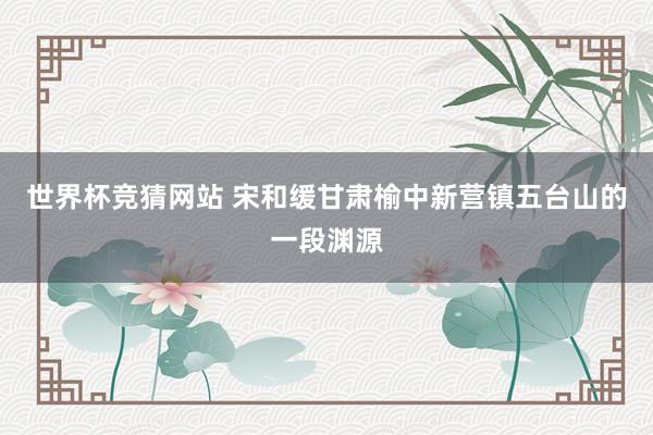 世界杯竞猜网站 宋和缓甘肃榆中新营镇五台山的一段渊源