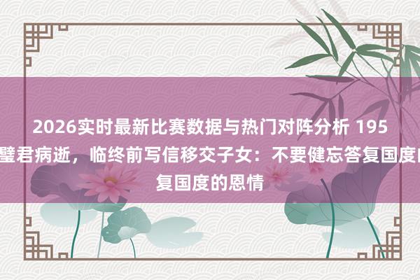 2026实时最新比赛数据与热门对阵分析 1959年陈璧君病逝，临终前写信移交子女：不要健忘答复国度的恩情
