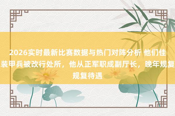 2026实时最新比赛数据与热门对阵分析 他们佳偶从装甲兵被改行处所，他从正军职成副厅长，晚年规复待遇