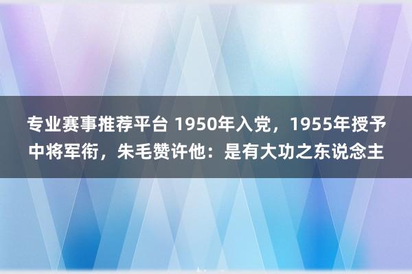 专业赛事推荐平台 1950年入党，1955年授予中将军衔，朱毛赞许他：是有大功之东说念主