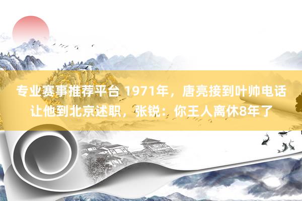 专业赛事推荐平台 1971年，唐亮接到叶帅电话让他到北京述职，张锐：你王人离休8年了
