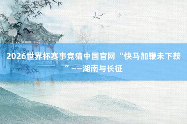 2026世界杯赛事竞猜中国官网 “快马加鞭未下鞍”——湖南与长征
