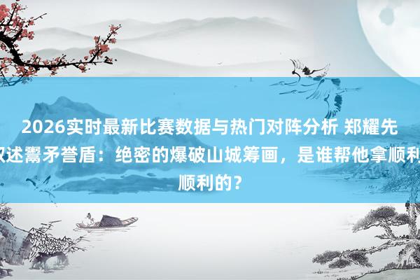 2026实时最新比赛数据与热门对阵分析 郑耀先的叙述鬻矛誉盾：绝密的爆破山城筹画，是谁帮他拿顺利的？