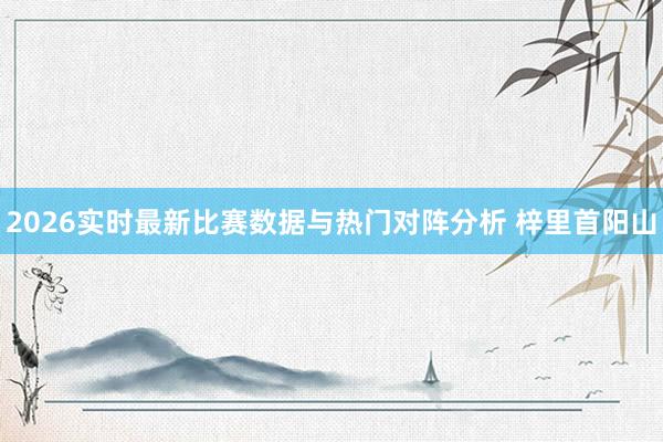 2026实时最新比赛数据与热门对阵分析 梓里首阳山