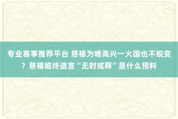 专业赛事推荐平台 慈禧为啥高兴一火国也不蜕变？慈禧临终遗言“无时或释”是什么预料