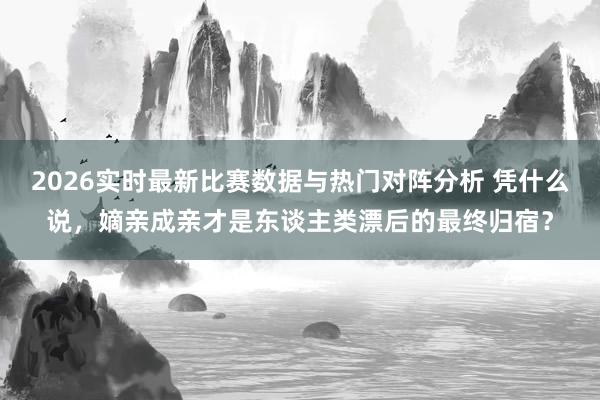 2026实时最新比赛数据与热门对阵分析 凭什么说，嫡亲成亲才是东谈主类漂后的最终归宿？