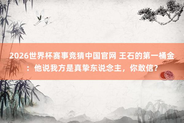 2026世界杯赛事竞猜中国官网 王石的第一桶金：他说我方是真挚东说念主，你敢信？