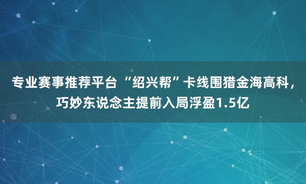 专业赛事推荐平台 “绍兴帮”卡线围猎金海高科，巧妙东说念主提前入局浮盈1.5亿