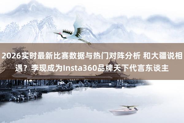 2026实时最新比赛数据与热门对阵分析 和大疆说相遇？李现成为Insta360品牌天下代言东谈主