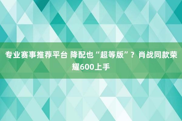专业赛事推荐平台 降配也“超等版”？肖战同款荣耀600上手
