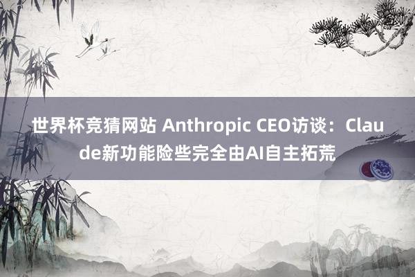 世界杯竞猜网站 Anthropic CEO访谈：Claude新功能险些完全由AI自主拓荒