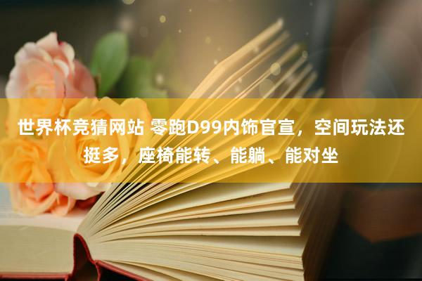 世界杯竞猜网站 零跑D99内饰官宣，空间玩法还挺多，座椅能转、能躺、能对坐