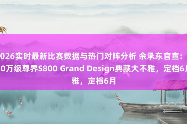 2026实时最新比赛数据与热门对阵分析 余承东官宣：200万级尊界S800 Grand Design典藏大不雅，定档6月