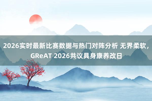 2026实时最新比赛数据与热门对阵分析 无界柔软，GReAT 2026共议具身康养改日