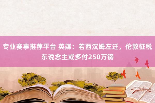 专业赛事推荐平台 英媒：若西汉姆左迁，伦敦征税东说念主或多付250万镑