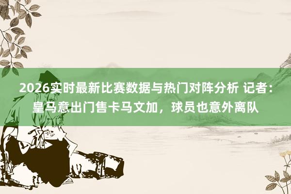 2026实时最新比赛数据与热门对阵分析 记者：皇马意出门售卡马文加，球员也意外离队