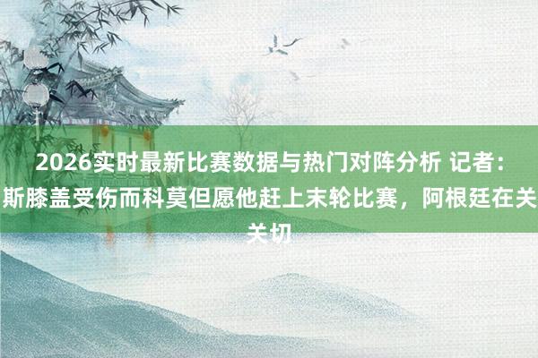 2026实时最新比赛数据与热门对阵分析 记者：帕斯膝盖受伤而科莫但愿他赶上末轮比赛，阿根廷在关切