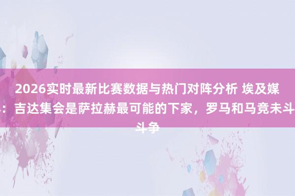 2026实时最新比赛数据与热门对阵分析 埃及媒体：吉达集会是萨拉赫最可能的下家，罗马和马竞未斗争