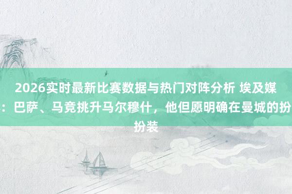 2026实时最新比赛数据与热门对阵分析 埃及媒体：巴萨、马竞挑升马尔穆什，他但愿明确在曼城的扮装