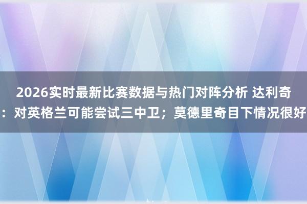 2026实时最新比赛数据与热门对阵分析 达利奇：对英格兰可能尝试三中卫；莫德里奇目下情况很好