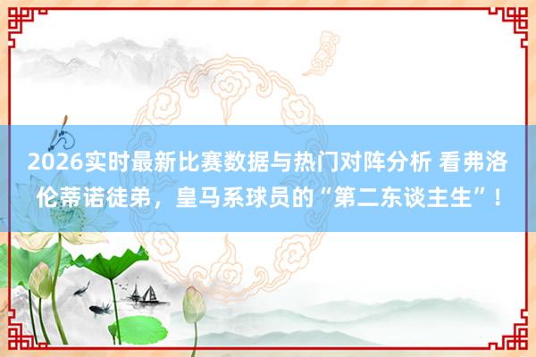2026实时最新比赛数据与热门对阵分析 看弗洛伦蒂诺徒弟，皇马系球员的“第二东谈主生”！
