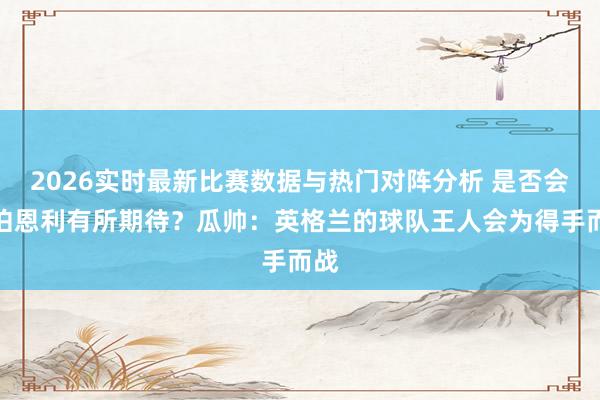 2026实时最新比赛数据与热门对阵分析 是否会对伯恩利有所期待？瓜帅：英格兰的球队王人会为得手而战