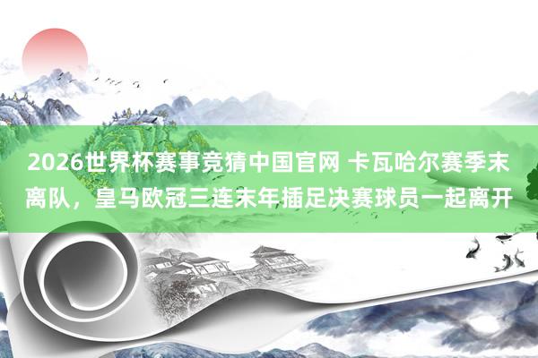 2026世界杯赛事竞猜中国官网 卡瓦哈尔赛季末离队，皇马欧冠三连末年插足决赛球员一起离开