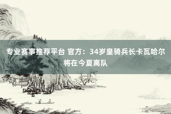专业赛事推荐平台 官方：34岁皇骑兵长卡瓦哈尔将在今夏离队