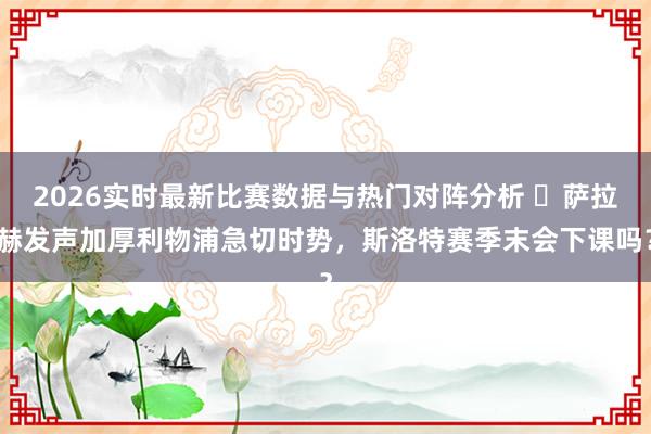 2026实时最新比赛数据与热门对阵分析 ​萨拉赫发声加厚利物浦急切时势，斯洛特赛季末会下课吗？