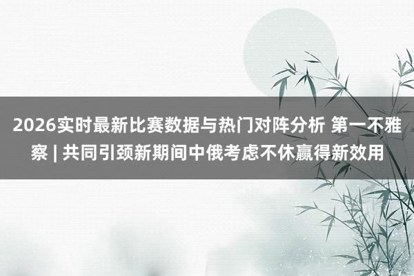 2026实时最新比赛数据与热门对阵分析 第一不雅察 | 共同引颈新期间中俄考虑不休赢得新效用