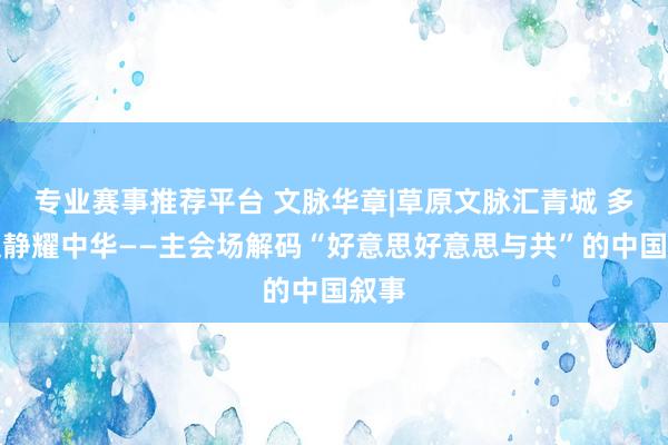 专业赛事推荐平台 文脉华章|草原文脉汇青城 多元文静耀中华——主会场解码“好意思好意思与共”的中国叙事
