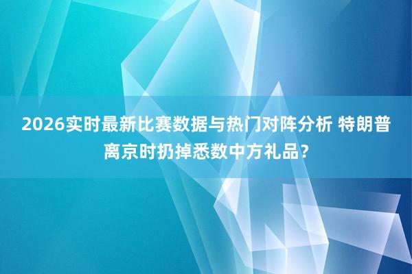 2026实时最新比赛数据与热门对阵分析 特朗普离京时扔掉悉数中方礼品？