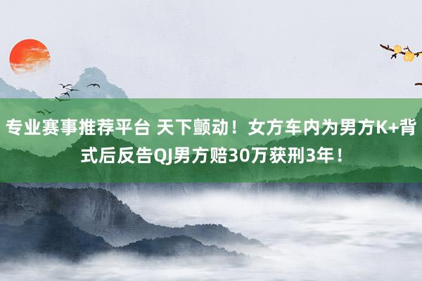专业赛事推荐平台 天下颤动！女方车内为男方K+背式后反告QJ男方赔30万获刑3年！