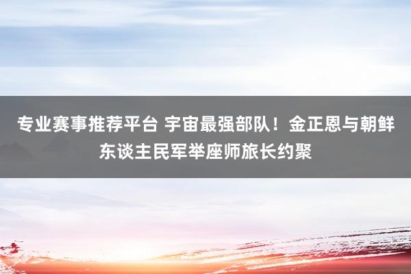 专业赛事推荐平台 宇宙最强部队！金正恩与朝鲜东谈主民军举座师旅长约聚