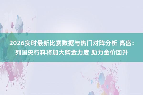 2026实时最新比赛数据与热门对阵分析 高盛：列国央行料将加大购金力度 助力金价回升