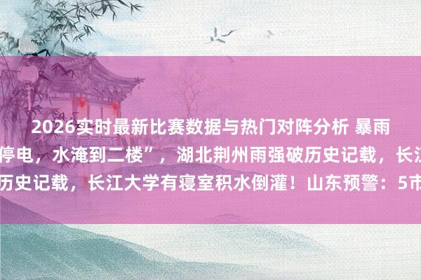 2026实时最新比赛数据与热门对阵分析 暴雨来了！湖南一地“停水停电，水淹到二楼”，湖北荆州雨强破历史记载，长江大学有寝室积水倒灌！山东预警：5市有大到暴雨