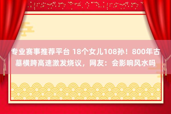 专业赛事推荐平台 18个女儿108孙！800年古墓横跨高速激发烧议，网友：会影响风水吗
